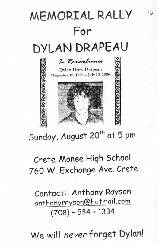 MEMORIAL RALLY ~ For DYLAN DRAPEAU  T Bomembronce  . Sunday, August 20™ at 5 pm  Crete-Monee High School 760 W. Exchange Ave. Crete  Contact: Anthony Rayson qﬂhonyroyﬁﬂ@ﬂ:fmqil.com (708) - 534 - 1334  We will never forget Dylan! 
